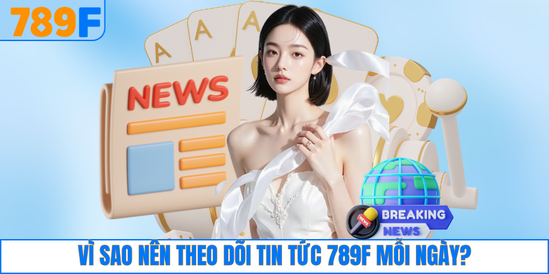 Vì sao nên theo dõi tin tức 789F mỗi ngày?